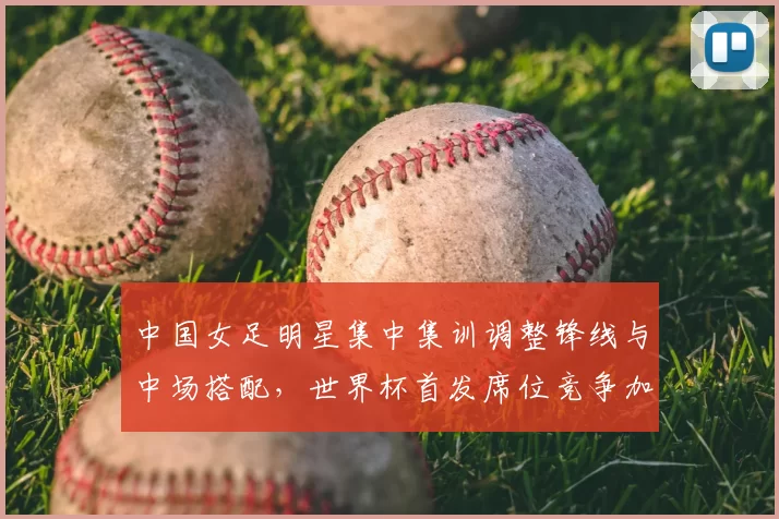 中国女足明星集中集训调整锋线与中场搭配,世界杯首发席位竞争加剧