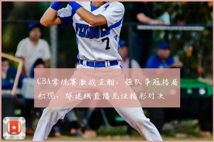 CBA常规赛激战正酣，强队争冠格局初现，球迷线直播见证精彩对决