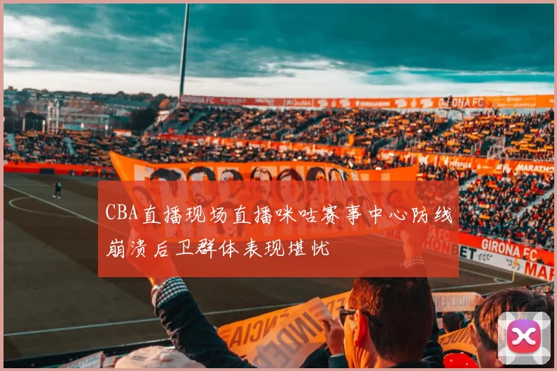 CBA直播现场直播咪咕赛事中心防线崩溃后卫群体表现堪忧