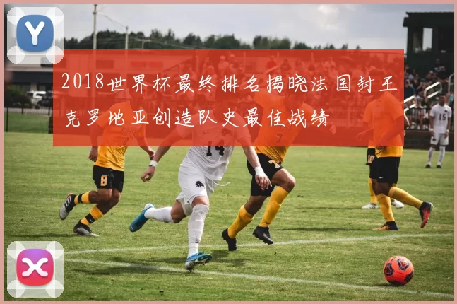 2018世界杯最终排名揭晓法国封王克罗地亚创造队史最佳战绩