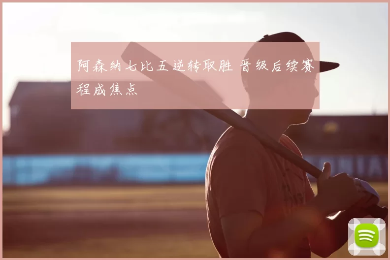 阿森纳七比五逆转取胜 晋级后续赛程成焦点