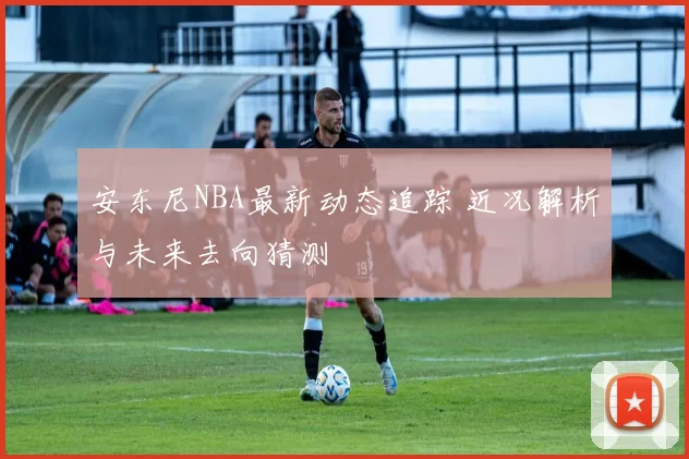 安东尼NBA最新动态追踪 近况解析与未来去向猜测