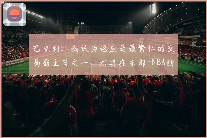 巴克利:我认为这应是最繁忙的交易截止日之一,尤其在东部-NBA新闻