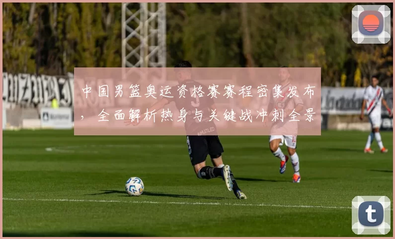 中国男篮奥运资格赛赛程密集发布,全面解析热身与关键战冲刺全景