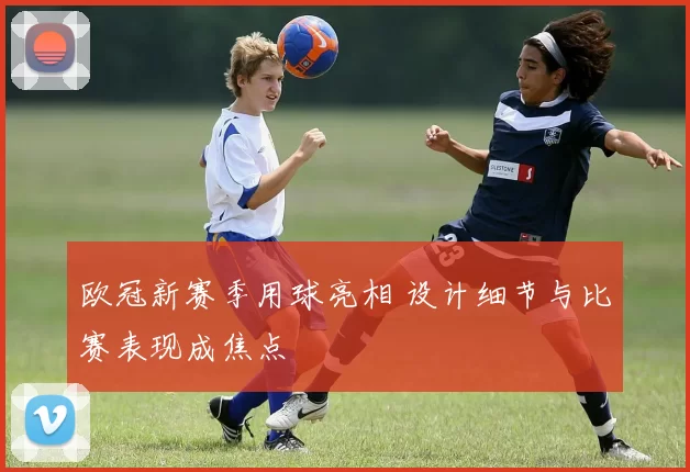 欧冠新赛季用球亮相 设计细节与比赛表现成焦点