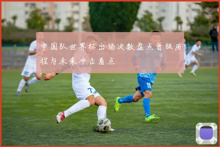 中国队世界杯出场次数盘点晋级历程与未来冲击看点