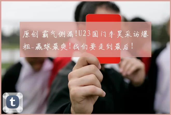 原创 霸气侧漏!U23国门李昊采访爆粗_赢球最爽!我们要走到最后!