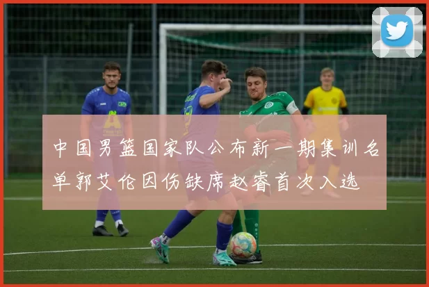 中国男篮国家队公布新一期集训名单郭艾伦因伤缺席赵睿首次入选