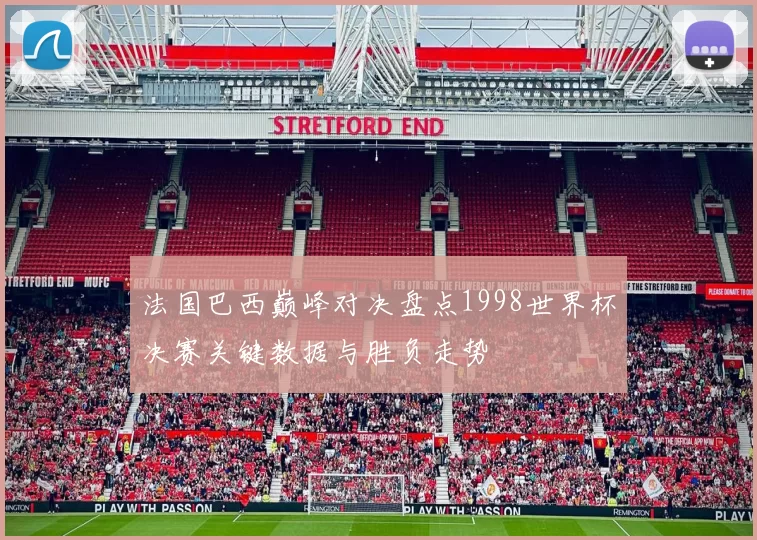 法国巴西巅峰对决盘点1998世界杯决赛关键数据与胜负走势