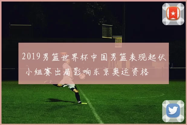 2019男篮世界杯中国男篮表现起伏 小组赛出局影响东京奥运资格