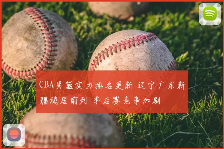 CBA男篮实力排名更新 辽宁广东新疆稳居前列 季后赛竞争加剧
