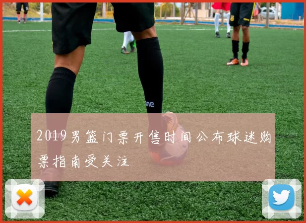 2019男篮门票开售时间公布球迷购票指南受关注