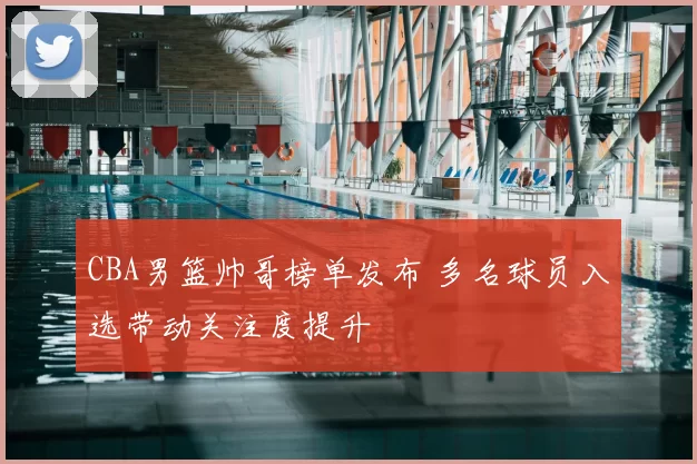 CBA男篮帅哥榜单发布 多名球员入选带动关注度提升