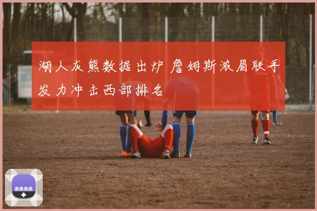 湖人灰熊数据出炉 詹姆斯浓眉联手发力冲击西部排名