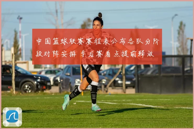 中国篮球联赛赛程表公布各队分阶段对阵安排 季后赛看点提前释放