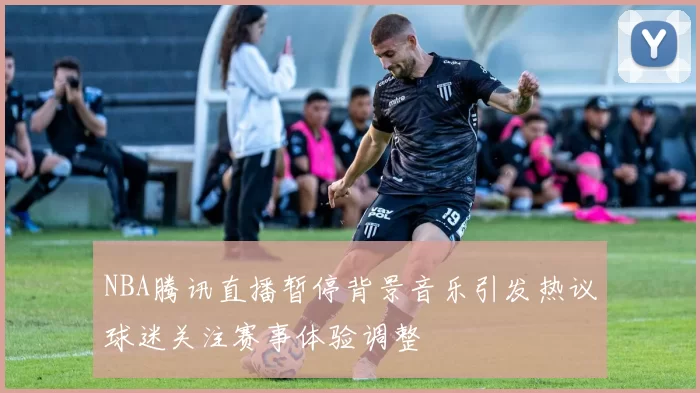 NBA腾讯直播暂停背景音乐引发热议球迷关注赛事体验调整