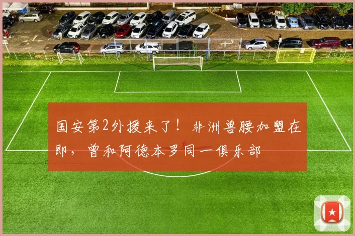 国安第2外援来了!非洲兽腰加盟在即,曾和阿德本罗同一俱乐部
