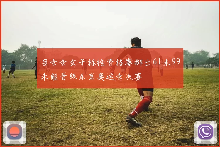 吕会会女子标枪资格赛掷出61米99未能晋级东京奥运会决赛