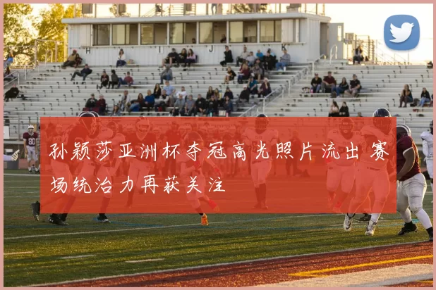 孙颖莎亚洲杯夺冠高光照片流出 赛场统治力再获关注