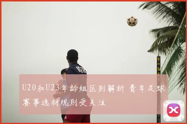 U20和U23年龄组区别解析 青年足球赛事选材规则受关注
