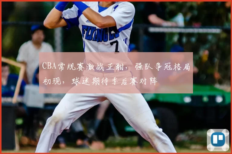 CBA常规赛激战正酣,强队争冠格局初现,球迷期待季后赛对阵