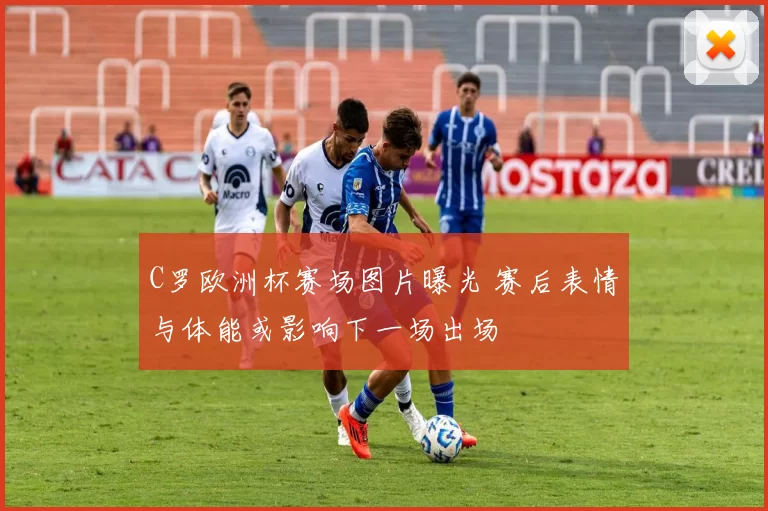 C罗欧洲杯赛场图片曝光 赛后表情与体能或影响下一场出场