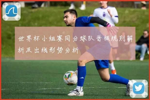 世界杯小组赛同分球队晋级规则解析及出线形势分析