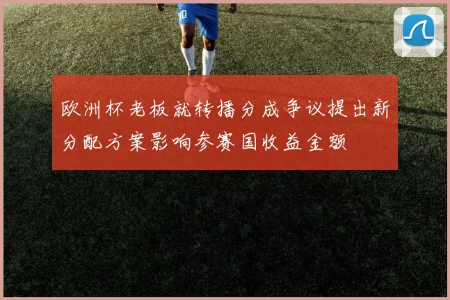 欧洲杯老板就转播分成争议提出新分配方案影响参赛国收益金额