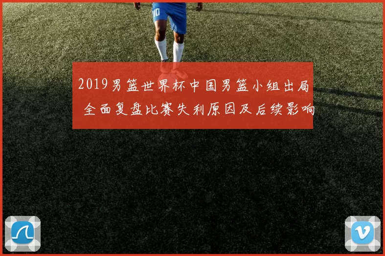 2019男篮世界杯中国男篮小组出局 全面复盘比赛失利原因及后续影响
