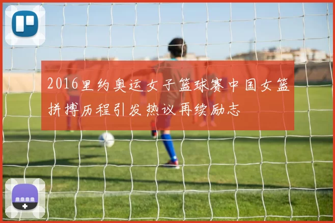 2016里约奥运女子篮球赛中国女篮拼搏历程引发热议再续励志