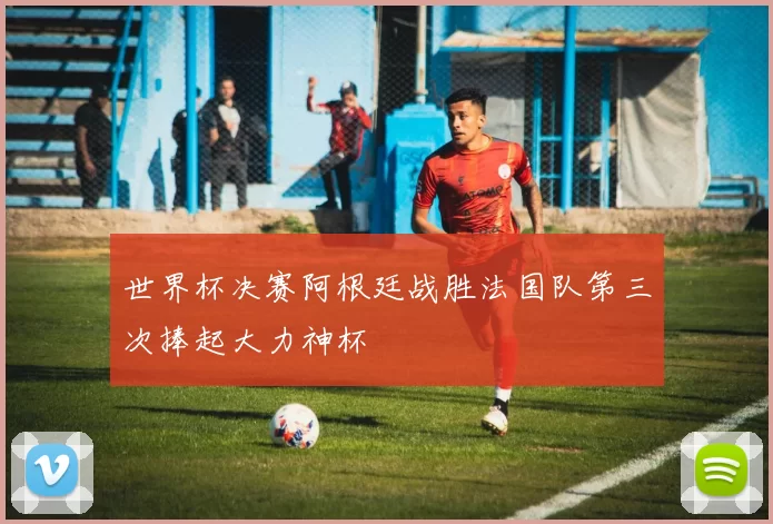 世界杯决赛阿根廷战胜法国队第三次捧起大力神杯