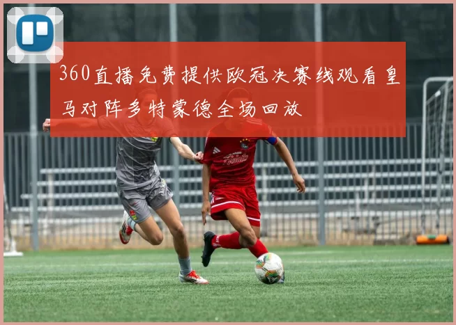 360直播免费提供欧冠决赛线观看皇马对阵多特蒙德全场回放