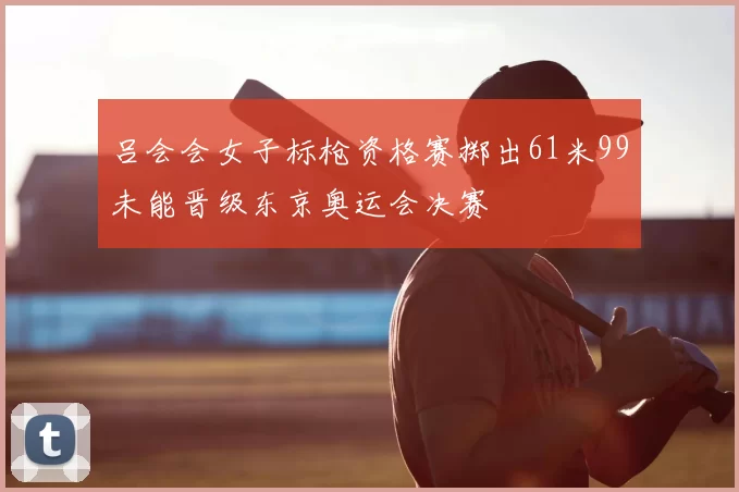 吕会会女子标枪资格赛掷出61米99未能晋级东京奥运会决赛