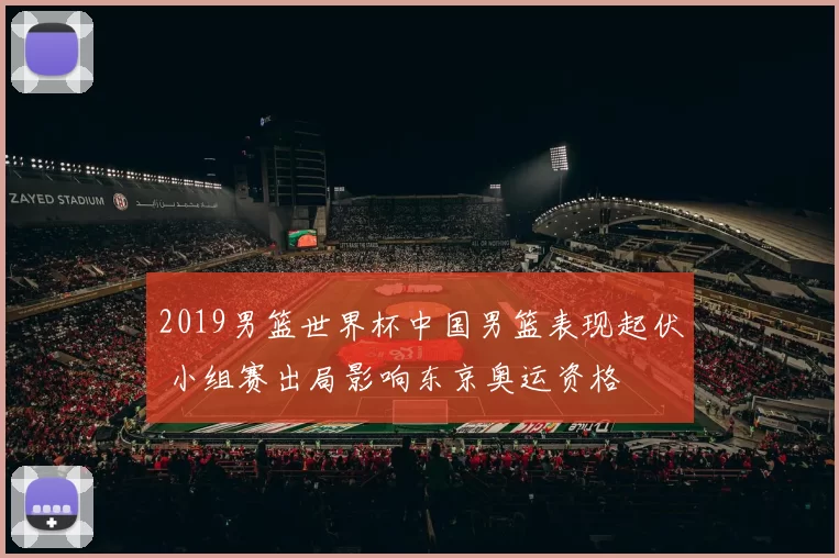 2019男篮世界杯中国男篮表现起伏 小组赛出局影响东京奥运资格