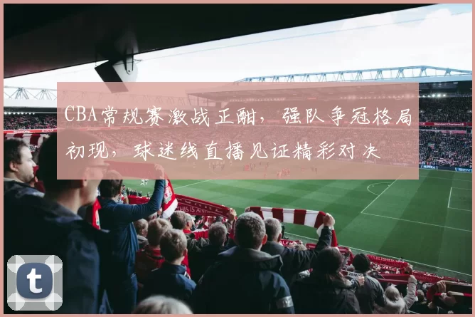 CBA常规赛激战正酣，强队争冠格局初现，球迷线直播见证精彩对决