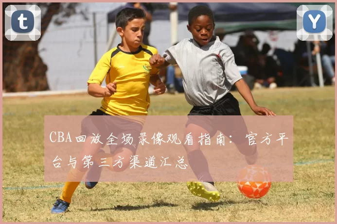 CBA回放全场录像观看指南：官方平台与第三方渠道汇总