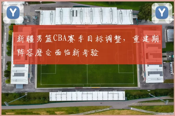 新疆男篮CBA赛季目标调整，重建期阵容磨合面临新考验