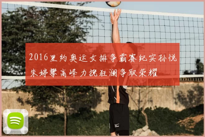 2016里约奥运女排争霸赛纪实孙悦朱婷攀高峰力挽狂澜争取荣耀