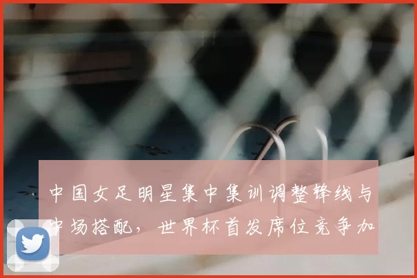 中国女足明星集中集训调整锋线与中场搭配,世界杯首发席位竞争加剧