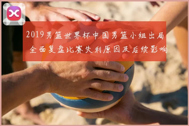 2019男篮世界杯中国男篮小组出局 全面复盘比赛失利原因及后续影响