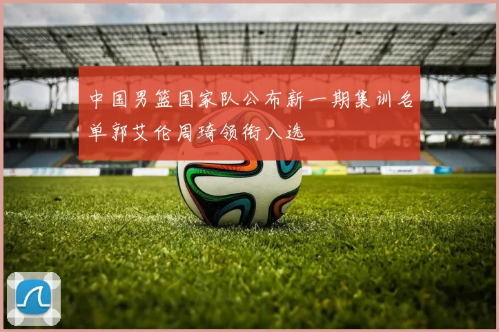 中国男篮国家队公布新一期集训名单郭艾伦周琦领衔入选