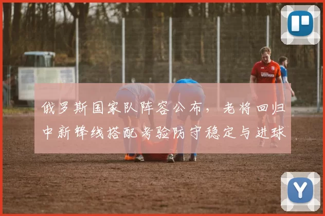 俄罗斯国家队阵容公布，老将回归中新锋线搭配考验防守稳定与进球能力