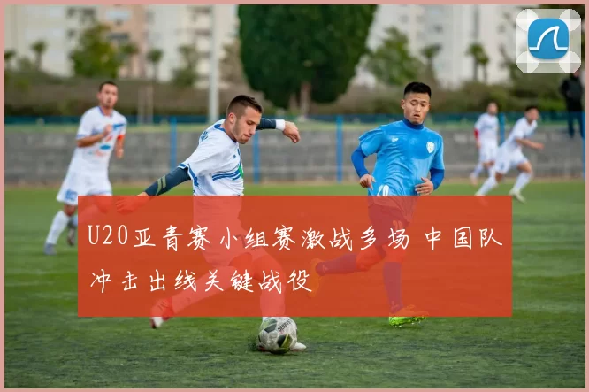 U20亚青赛小组赛激战多场 中国队冲击出线关键战役