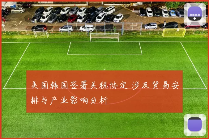 美国韩国签署关税协定 涉及贸易安排与产业影响分析