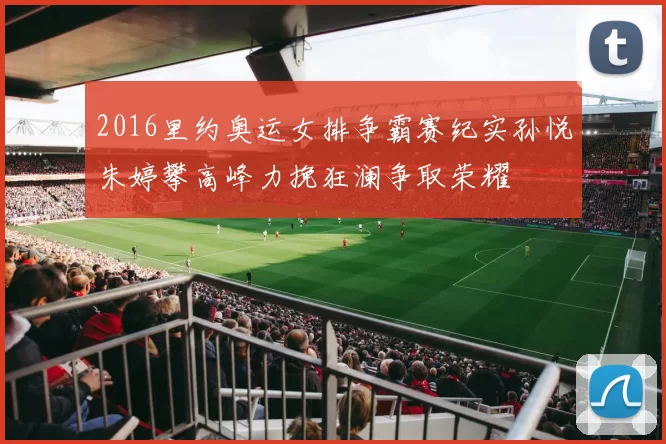 2016里约奥运女排争霸赛纪实孙悦朱婷攀高峰力挽狂澜争取荣耀