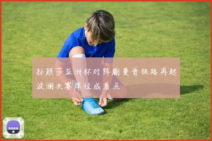 孙颖莎亚洲杯对阵蒯曼晋级路再起波澜决赛席位成看点