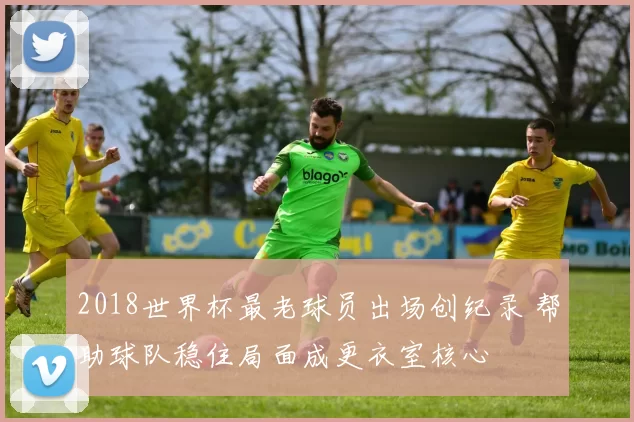 2018世界杯最老球员出场创纪录 帮助球队稳住局面成更衣室核心