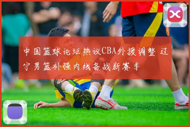 中国篮球论坛热议CBA外援调整 辽宁男篮补强内线备战新赛季