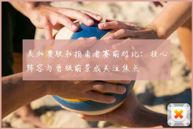 美加澳联和指南者赛前对比：核心阵容与晋级前景成关注焦点