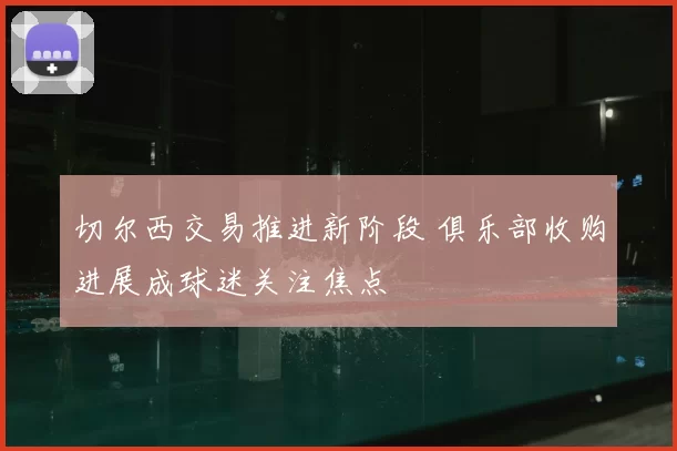 切尔西交易推进新阶段 俱乐部收购进展成球迷关注焦点